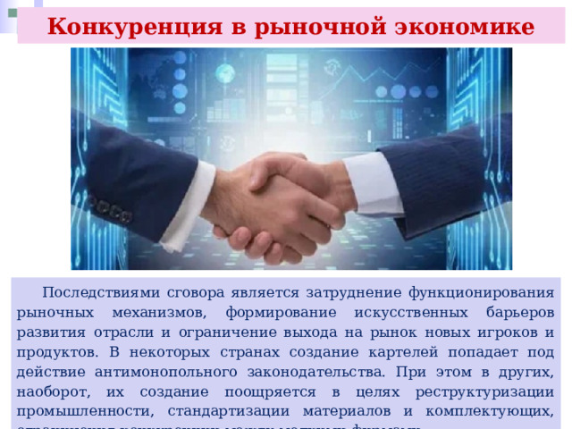 Конкуренция в рыночной экономике  Последствиями сговора является затруднение функционирования рыночных механизмов, формирование искусственных барьеров развития отрасли и ограничение выхода на рынок новых игроков и продуктов. В некоторых странах создание картелей попадает под действие антимонопольного законодательства. При этом в других, наоборот, их создание поощряется в целях реструктуризации промышленности, стандартизации материалов и комплектующих, ограничения конкуренции между мелкими фирмами. 