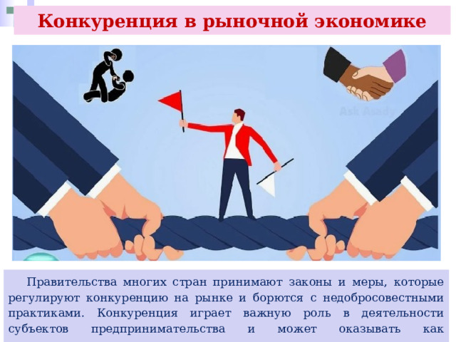 Конкуренция в рыночной экономике  Правительства многих стран принимают законы и меры, которые регулируют конкуренцию на рынке и борются с недобросовестными практиками. Конкуренция играет важную роль в деятельности субъектов предпринимательства и может оказывать как положительное, так и отрицательное влияние. 