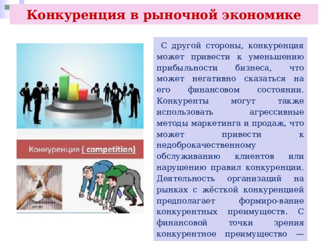 Конкуренция в рыночной экономике  С другой стороны, конкуренция может привести к уменьшению прибыльности бизнеса, что может негативно сказаться на его финансовом состоянии. Конкуренты могут также использовать агрессивные методы маркетинга и продаж, что может привести к недоброкачественному обслуживанию клиентов или нарушению правил конкуренции. Деятельность организаций на рынках с жёсткой конкуренцией предполагает формиро-вание конкурентных преимуществ. С финансовой точки зрения конкурентное преимущество — это способность организаций обыгрывать конкурентов по основному показателю — рентабельности. 