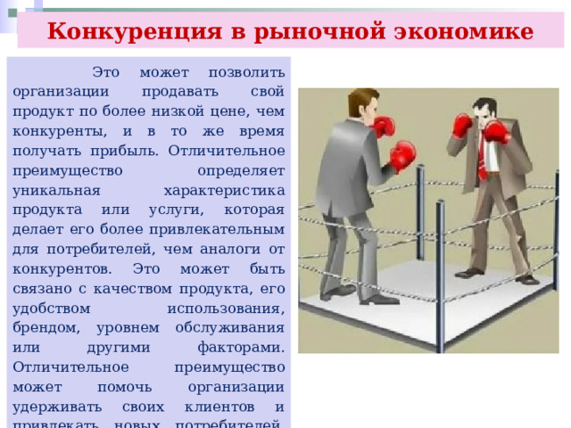 Конкуренция в рыночной экономике  Это может позволить организации продавать свой продукт по более низкой цене, чем конкуренты, и в то же время получать прибыль. Отличительное преимущество определяет уникальная характеристика продукта или услуги, которая делает его более привлекательным для потребителей, чем аналоги от конкурентов. Это может быть связано с качеством продукта, его удобством использования, брендом, уровнем обслуживания или другими факторами. Отличительное преимущество может помочь организации удерживать своих клиентов и привлекать новых потребителей, что в конечном итоге приводит к увеличению прибыли. 
