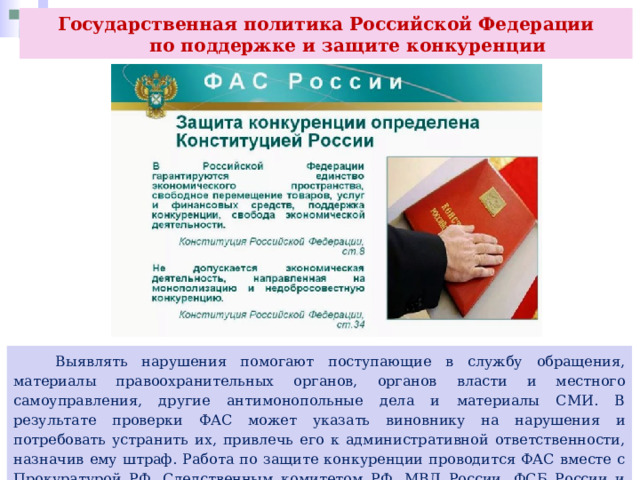 Государственная политика Российской Федерации  по поддержке и защите конкуренции  Выявлять нарушения помогают поступающие в службу обращения, материалы правоохранительных органов, органов власти и местного самоуправления, другие антимонопольные дела и материалы СМИ. В результате проверки ФАС может указать виновнику на нарушения и потребовать устранить их, привлечь его к административной ответственности, назначив ему штраф. Работа по защите конкуренции проводится ФАС вместе с Прокуратурой РФ, Следственным комитетом РФ, МВД России, ФСБ России и Росфинмониторингом. 