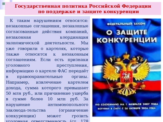 Государственная политика Российской Федерации  по поддержке и защите конкуренции  К таким нарушениям относятся: незаконные соглашения, незаконные согласованные действия компаний, незаконная координация экономической деятельности. Мы уже говорили о картелях, которые также относятся к незаконным соглашениям. Если есть признаки уголовного преступления, информацию о картеле ФАС передаёт в правоохранительные органы. Например, извлечение картелем дохода, сумма которого превышает 50 млн руб., или причинение ущерба в сумме более 10 млн руб. За нарушение антимонопольного законода-тельства (ограничение конкуренции) может грозить уголовная ответственность (ст. 178 УК РФ). В нашей стране действует специальная межведомственная программа по пресечению картелей. 