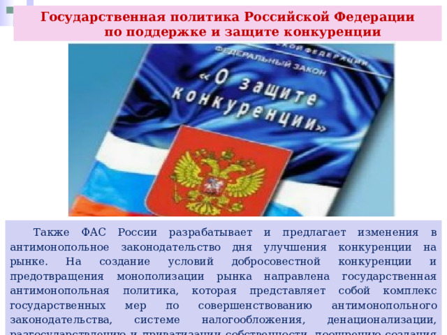 Государственная политика Российской Федерации  по поддержке и защите конкуренции  Также ФАС России разрабатывает и предлагает изменения в антимонопольное законодательство дня улучшения конкуренции на рынке. На создание условий добросовестной конкуренции и предотвращения монополизации рынка направлена государственная антимонопольная политика, которая представляет собой комплекс государственных мер по совершенствованию антимонопольного законодательства, системе налогообложения, денационализации, разгосударствлению и приватизации собственности, поощрению создания и развития организаций. 