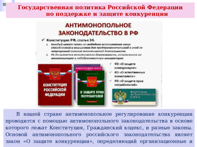 Государственная политика Российской Федерации  по поддержке и защите конкуренции  В нашей стране антимонопольное регулирование конкуренции проводится с помощью антимонопольного законодательства в основе которого лежат Конституция, Гражданский кодекс, и разные законы. Основой антимонопольного российского законодательства являет закон «О защите конкуренции», определяющий организационные и правовые основы защиты конкуренции. 
