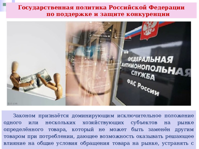 Государственная политика Российской Федерации  по поддержке и защите конкуренции  Законом признаётся доминирующим исключительное положение одного или нескольких хозяйствующих субъектов на рынке определённого товара, который не может быть заменён другим товаром при потреблении, дающее возможность оказывать решающее влияние на общие условия обращения товара на рынке, устранять с рынка или затруднять доступ на рынок других конкурентов. 