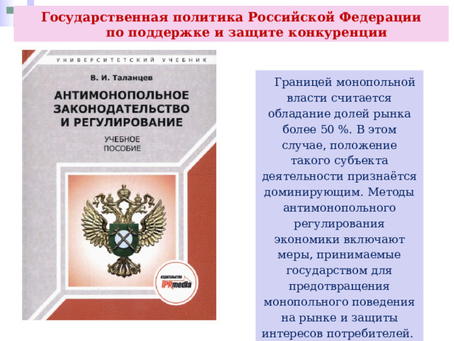 Государственная политика Российской Федерации  по поддержке и защите конкуренции  Границей монопольной власти считается обладание долей рынка более 50 %. В этом случае, положение такого субъекта деятельности признаётся доминирующим. Методы антимонопольного регулирования экономики включают меры, принимаемые государством для предотвращения монопольного поведения на рынке и защиты интересов потребителей. 