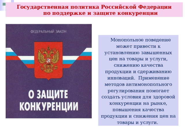 Государственная политика Российской Федерации  по поддержке и защите конкуренции  Монопольное поведение может привести к установлению завышенных цен на товары и услуги, снижению качества продукции и сдерживанию инноваций. Применение методов антимонопольного регулирования помогает создать условия для здоровой конкуренции на рынке, повышения качества продукции и снижения цен на товары и услуги. 