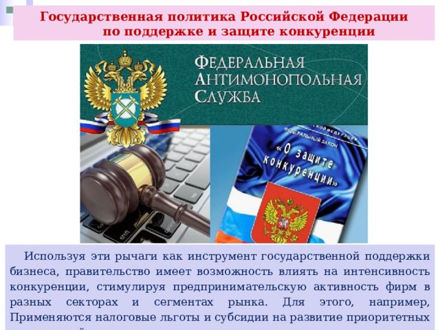 Государственная политика Российской Федерации  по поддержке и защите конкуренции  Используя эти рычаги как инструмент государственной поддержки бизнеса, правительство имеет возможность влиять на интенсивность конкуренции, стимулируя предпринимательскую активность фирм в разных секторах и сегментах рынка. Для этого, например, Применяются налоговые льготы и субсидии на развитие приоритетных направлений производства. 