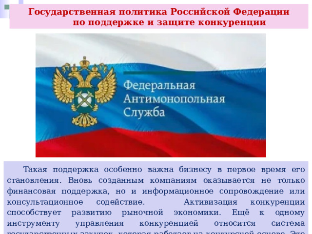 Государственная политика Российской Федерации  по поддержке и защите конкуренции  Такая поддержка особенно важна бизнесу в первое время его становления. Вновь созданным компаниям оказывается не только финансовая поддержка, но и информационное сопровождение или консультационное содействие. Активизация конкуренции способствует развитию рыночной экономики. Ещё к одному инструменту управления конкуренцией относится система государственных закупок, которая работает на конкурсной основе. Это механизм защиты конкуренции и интересов общества. 