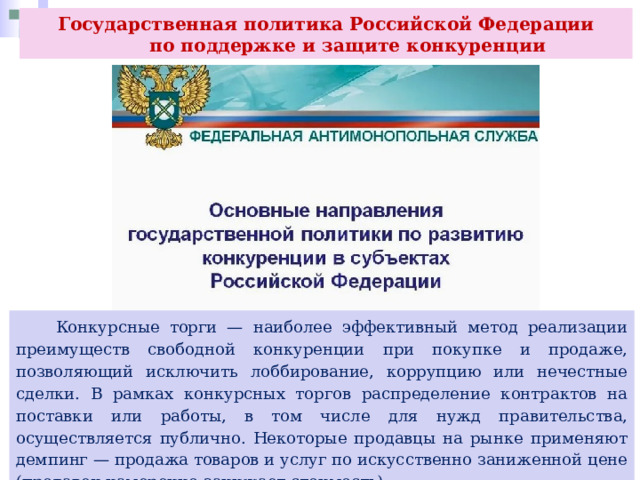Государственная политика Российской Федерации  по поддержке и защите конкуренции  Конкурсные торги — наиболее эффективный метод реализации преимуществ свободной конкуренции при покупке и продаже, позволяющий исключить лоббирование, коррупцию или нечестные сделки. В рамках конкурсных торгов распределение контрактов на поставки или работы, в том числе для нужд правительства, осуществляется публично. Некоторые продавцы на рынке применяют демпинг — продажа товаров и услуг по искусственно заниженной цене (продавец намеренно занижает стоимость). 