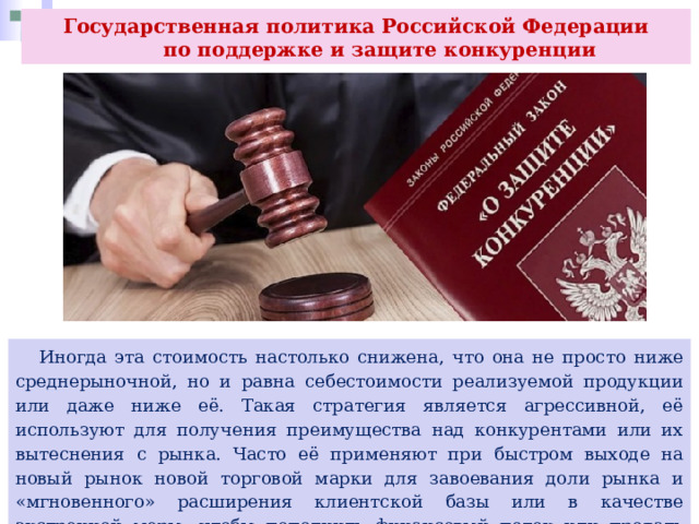 Государственная политика Российской Федерации  по поддержке и защите конкуренции  Иногда эта стоимость настолько снижена, что она не просто ниже среднерыночной, но и равна себестоимости реализуемой продукции или даже ниже её. Такая стратегия является агрессивной, её используют для получения преимущества над конкурентами или их вытеснения с рынка. Часто её применяют при быстром выходе на новый рынок новой торговой марки для завоевания доли рынка и «мгновенного» расширения клиентской базы или в качестве экстренной меры, чтобы пополнить финансовый поток или продать неликвидную (накопившуюся старую) продукцию. 