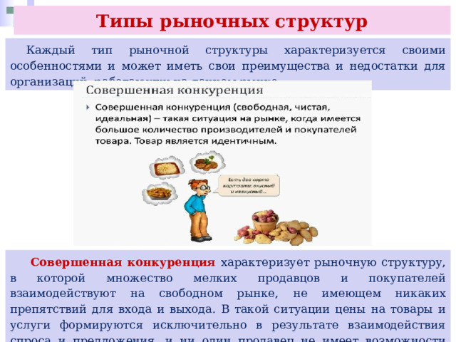 Типы рыночных структур  Каждый тип рыночной структуры характеризуется своими особенностями и может иметь свои преимущества и недостатки для организаций, работающих на данном рынке.  Совершенная конкуренция характеризует рыночную структуру, в которой множество мелких продавцов и покупателей взаимодействуют на свободном рынке, не имеющем никаких препятствий для входа и выхода. В такой ситуации цены на товары и услуги формируются исключительно в результате взаимодействия спроса и предложения, и ни один продавец не имеет возможности повлиять на цену. 