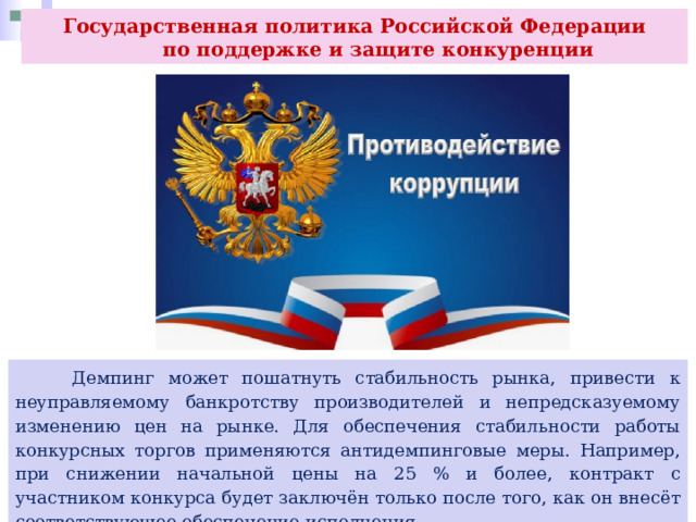 Государственная политика Российской Федерации  по поддержке и защите конкуренции  Демпинг может пошатнуть стабильность рынка, привести к неуправляемому банкротству производителей и непредсказуемому изменению цен на рынке. Для обеспечения стабильности работы конкурсных торгов применяются антидемпинговые меры. Например, при снижении начальной цены на 25 % и более, контракт с участником конкурса будет заключён только после того, как он внесёт соответствующее обеспечение исполнения 