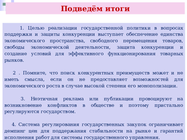Подведём итоги  1. Целью реализации государственной политики в вопросах поддержки и защиты конкуренции выступает обеспечение единства экономического пространства, свободного перемещения товаров, свободы экономической деятельности, защита конкуренции и создание условий для эффективного функционирования товарных рынков.  2 . Помните, что поиск конкурентных преимуществ может и не иметь смысла, если он не предоставляет возможностей для экономического роста в случае высокой степени его монополизации.  3. Неэтичная реклама или публикации провоцируют на возникновение конфликтов в обществе и поэтому пристально регулируются государством.  4. Система регулирования государственных закупок ограничивает демпинг цен для поддержания стабильности на рынке и гарантий исполнения работ для системы государственного управления. 