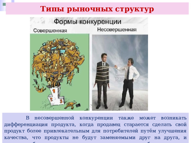 Типы рыночных структур  В несовершенной конкуренции также может возникать дифференциация продукта, когда продавец старается сделать свой продукт более привлекательным для потребителей путём улучшения качества, что продукты не будут заменяемыми друг на друга, и продавцы будут иметь возможность устанавливать более высокие цены. 