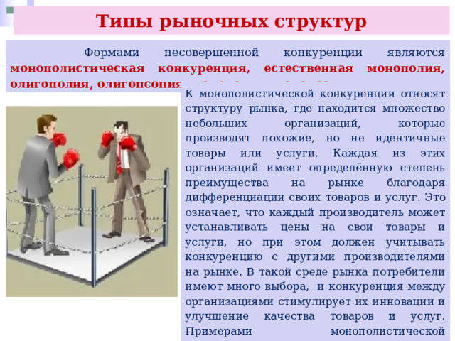 Типы рыночных структур  Формами несовершенной конкуренции являются монополистическая конкуренция, естественная монополия, олигополия, олигопсония, монополия, монопсония. К монополистической конкуренции относят структуру рынка, где находится множество небольших организаций, которые производят похожие, но не идентичные товары или услуги. Каждая из этих организаций имеет определённую степень преимущества на рынке благодаря дифференциации своих товаров и услуг. Это означает, что каждый производитель может устанавливать цены на свои товары и услуги, но при этом должен учитывать конкуренцию с другими производителями на рынке. В такой среде рынка потребители имеют много выбора, и конкуренция между организациями стимулирует их инновации и улучшение качества товаров и услуг. Примерами монополистической конкуренции являются рынки быстрого питания и продовольственных товаров, например шоколада. 
