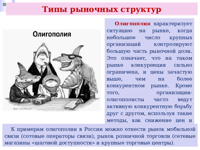 Типы рыночных структур  Олигополия характеризует ситуацию на рынке, когда небольшое число крупных организаций контролируют большую часть рыночной доли. Это означает, что на таком рынке конкуренция сильно ограничена, и цены зачастую выше, чем на более конкурентном рынке. Кроме того, организации-олигополисты часто ведут активную конкурентную борьбу друг с другом, используя такие методы, как снижение цен и увеличение объёма производства, чтобы удержать свою долю на рынке.  К примерам олигополии в России можно отнести рынок мобильной связи (сотовые операторы связи), рынок розничной торговли (сетевые магазины «шаговой доступности» и крупные торговые центры). 