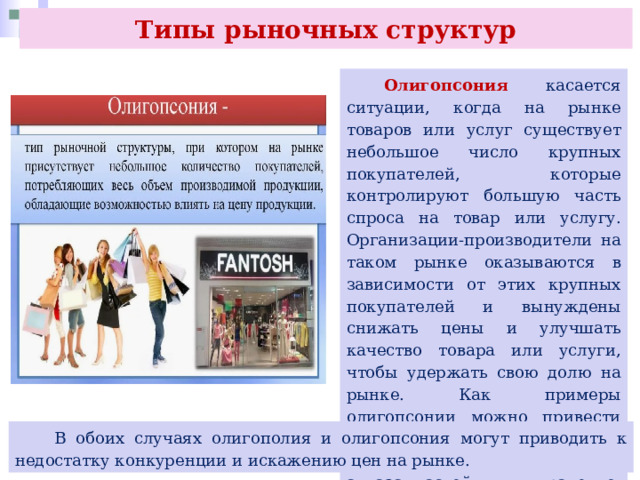 Типы рыночных структур  Олигопсония касается ситуации, когда на рынке товаров или услуг существует небольшое число крупных покупателей, которые контролируют большую часть спроса на товар или услугу. Организации-производители на таком рынке оказываются в зависимости от этих крупных покупателей и вынуждены снижать цены и улучшать качество товара или услуги, чтобы удержать свою долю на рынке. Как примеры олигопсонии можно привести российские рынки автомобильных шин, авиазапчастей, ракетно-космической продукции.  В обоих случаях олигополия и олигопсония могут приводить к недостатку конкуренции и искажению цен на рынке. 