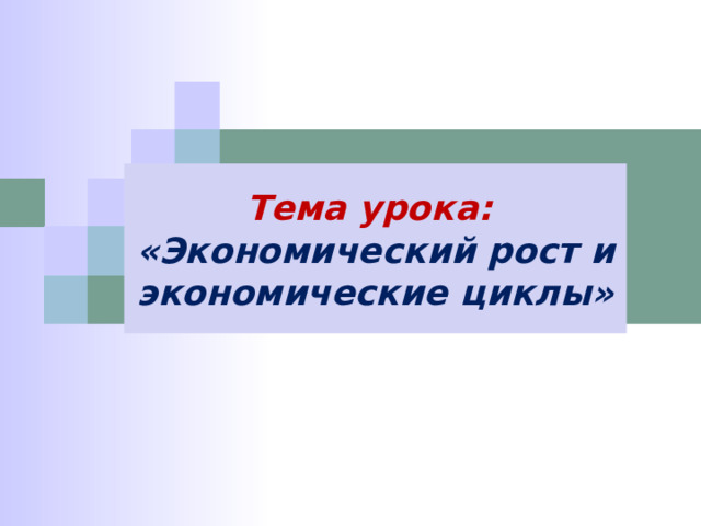 Тема урока: «Экономический рост и экономические циклы» 