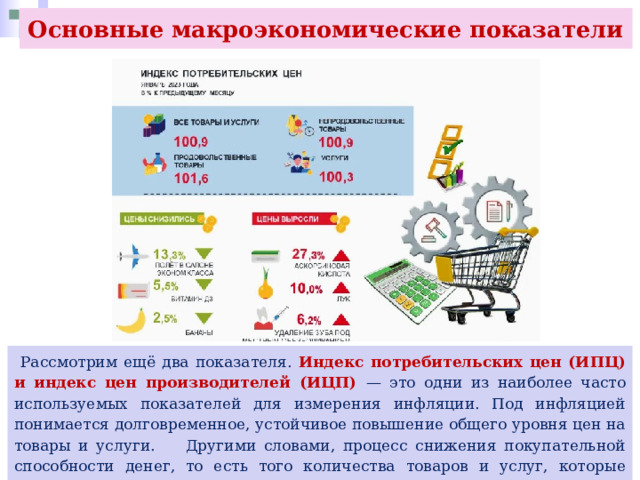 Основные макроэкономические показатели  Рассмотрим ещё два показателя. Индекс потребительских цен (ИПЦ) и индекс цен производителей (ИЦП) — это одни из наиболее часто используемых показателей для измерения инфляции. Под инфляцией понимается долговременное, устойчивое повышение общего уровня цен на товары и услуги. Другими словами, процесс снижения покупательной способности денег, то есть того количества товаров и услуг, которые можно купить за эти деньги. Обратный инфляции процесс называется дефляцией 