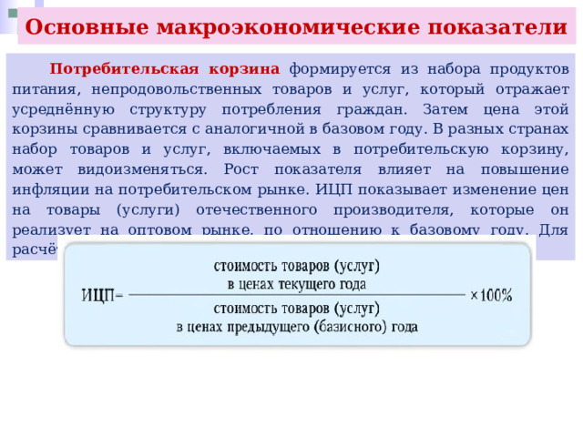 Основные макроэкономические показатели  Потребительская корзина формируется из набора продуктов питания, непродовольственных товаров и услуг, который отражает усреднённую структуру потребления граждан. Затем цена этой корзины сравнивается с аналогичной в базовом году. В разных странах набор товаров и услуг, включаемых в потребительскую корзину, может видоизменяться. Рост показателя влияет на повышение инфляции на потребительском рынке. ИЦП показывает изменение цен на товары (услуги) отечественного производителя, которые он реализует на оптовом рынке, по отношению к базовому году. Для расчёта используют формул: 