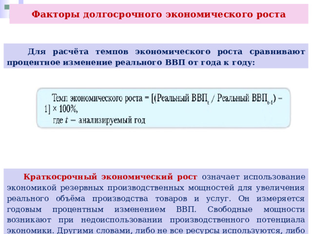 Факторы долгосрочного экономического роста  Для расчёта темпов экономического роста сравнивают процентное изменение реального ВВП от года к году:  Краткосрочный экономический рост означает использование экономикой резервных производственных мощностей для увеличения реального объёма производства товаров и услуг. Он измеряется годовым процентным изменением ВВП. Свободные мощности возникают при недоиспользовании производственного потенциала экономики. Другими словами, либо не все ресурсы используются, либо они используются неэффективно. 