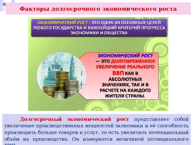 Факторы долгосрочного экономического роста  Долгосрочный экономический рост представляет собой увеличение производственных мощностей экономики и её способность производить больше товаров и услуг, то есть увеличить потенциальный объём их производства. Он измеряется величиной потенциального ВВП. 