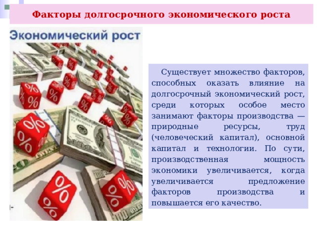 Факторы долгосрочного экономического роста  Существует множество факторов, способных оказать влияние на долгосрочный экономический рост, среди которых особое место занимают факторы производства — природные ресурсы, труд (человеческий капитал), основной капитал и технологии. По сути, производственная мощность экономики увеличивается, когда увеличивается предложение факторов производства и повышается его качество. 