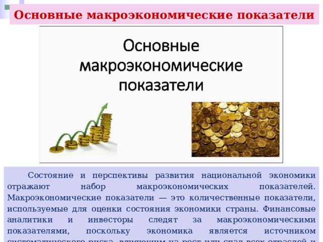 Основные макроэкономические показатели  Состояние и перспективы развития национальной экономики отражают набор макроэкономических показателей. Макроэкономические показатели — это количественные показатели, используемые для оценки состояния экономики страны. Финансовые аналитики и инвесторы следят за макроэкономическими показателями, поскольку экономика является источником систематического риска, влияющим на рост или спад всех отраслей и организаций. 