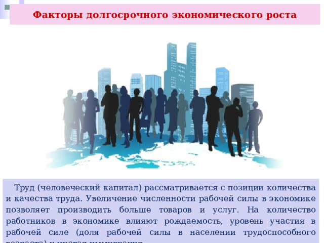 Факторы долгосрочного экономического роста  Труд (человеческий капитал) рассматривается с позиции количества и качества труда. Увеличение численности рабочей силы в экономике позволяет производить больше товаров и услуг. На количество работников в экономике влияют рождаемость, уровень участия в рабочей силе (доля рабочей силы в населении трудоспособного возраста) и чистая иммиграция. 