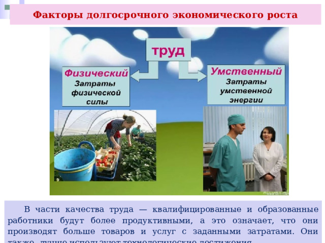 Факторы долгосрочного экономического роста  В части качества труда — квалифицированные и образованные работники будут более продуктивными, а это означает, что они производят больше товаров и услуг с заданными затратами. Они также .лучше используют технологические достижения. 