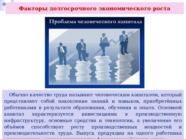Факторы долгосрочного экономического роста  Обычно качество труда называют человеческим капиталом, который представляет собой накопление знаний и навыков, приобретённых работниками в результате образования, обучения и опыта. Основной капитал характеризуется инвестициями в производственную инфраструктуру, основные средства и технологии, а увеличение его объёмов способствует росту производственных мощностей и производительности труда. Выпуск продукции на одного работника увеличивается, когда увеличивается фондовооружённость труда. 