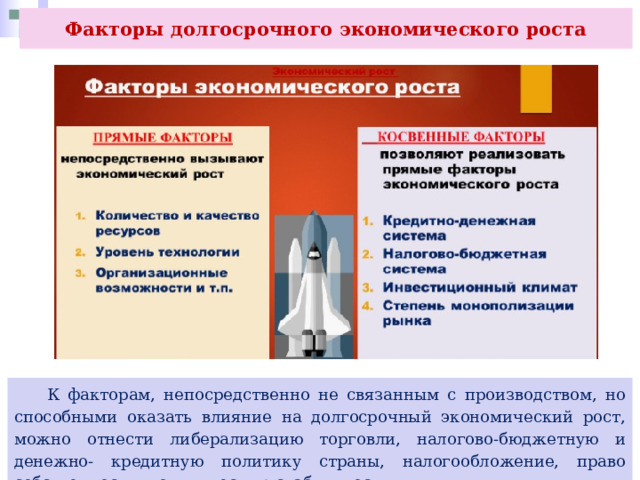 Факторы долгосрочного экономического роста  К факторам, непосредственно не связанным с производством, но способными оказать влияние на долгосрочный экономический рост, можно отнести либерализацию торговли, налогово-бюджетную и денежно- кредитную политику страны, налогообложение, право собственности, политическую стабильность. 
