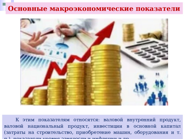 Основные макроэкономические показатели  К этим показателям относятся: валовой внутренний продукт, валовой национальный продукт, инвестиции в основной капитал (затраты на строительство, приобретение машин, оборудования и т. п.), показатели уровня занятости и инфляции и др. 