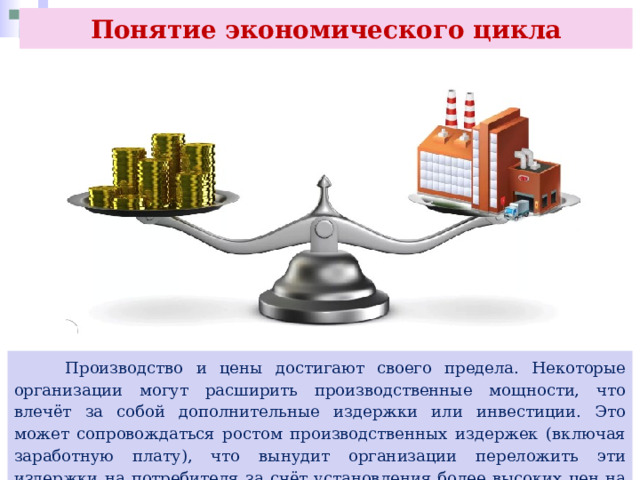Понятие экономического цикла  Производство и цены достигают своего предела. Некоторые организации могут расширить производственные мощности, что влечёт за собой дополнительные издержки или инвестиции. Это может сопровождаться ростом производственных издержек (включая заработную плату), что вынудит организации переложить эти издержки на потребителя за счёт установления более высоких цен на товары и услуги. 