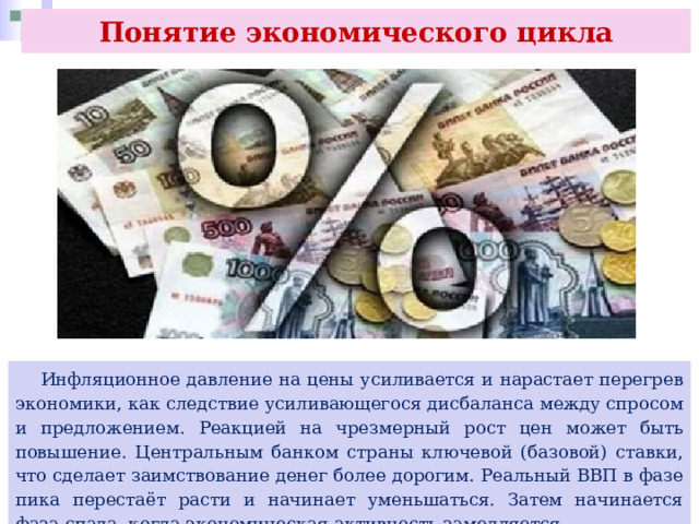 Понятие экономического цикла  Инфляционное давление на цены усиливается и нарастает перегрев экономики, как следствие усиливающегося дисбаланса между спросом и предложением. Реакцией на чрезмерный рост цен может быть повышение. Центральным банком страны ключевой (базовой) ставки, что сделает заимствование денег более дорогим. Реальный ВВП в фазе пика перестаёт расти и начинает уменьшаться. Затем начинается фаза спада, когда экономическая активность замедляется. 