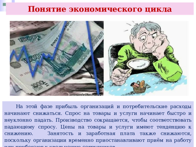 Понятие экономического цикла  На этой фазе прибыль организаций и потребительские расходы начинают снижаться. Спрос на товары и услуги начинает быстро и неуклонно падать. Производство сокращается, чтобы соответствовать падающему спросу. Цены на товары и услуги имеют тенденцию к снижению. Занятость и заработная плата также снижаются, поскольку организации временно приостанавливают приём на работу или прибегают к увольнению сотрудников. 