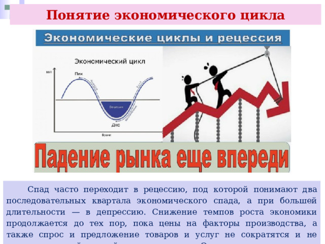 Понятие экономического цикла  Спад часто переходит в рецессию, под которой понимают два последовательных квартала экономического спада, а при большей длительности — в депрессию. Снижение темпов роста экономики продолжается до тех пор, пока цены на факторы производства, а также спрос и предложение товаров и услуг не сократятся и не достигнут самой низкой точки или дна. Это отрицательная точка насыщения экономики. 