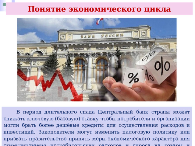 Понятие экономического цикла  В период длительного спада Центральный банк страны может снижать ключевую (базовую) ставку чтобы потребители и организации могли брать более дешёвые кредиты для осуществления расходов и инвестиций. Законодатели могут изменить налоговую политику или призвать правительство принять меры экономического характера дня стимулирования потребительских расходов и спроса на товары и услуги. 