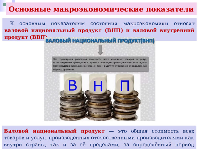 Основные макроэкономические показатели  К основным показателям состояния макроэкономики относят валовой национальный продукт (ВНП) и валовой внутренний продукт (ВВП). Валовой национальный продукт — это общая стоимость всех товаров и услуг, произведённых отечественными производителями как внутри страны, так и за её пределами, за определённый период времени, обычно за один год. 