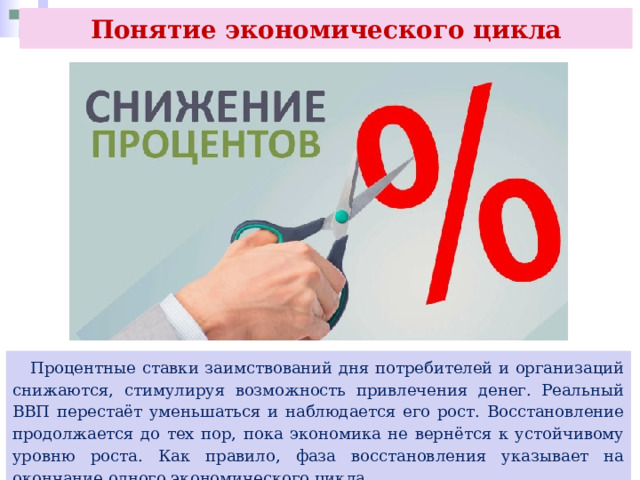 Понятие экономического цикла  Процентные ставки заимствований дня потребителей и организаций снижаются, стимулируя возможность привлечения денег. Реальный ВВП перестаёт уменьшаться и наблюдается его рост. Восстановление продолжается до тех пор, пока экономика не вернётся к устойчивому уровню роста. Как правило, фаза восстановления указывает на окончание одного экономического цикла. 