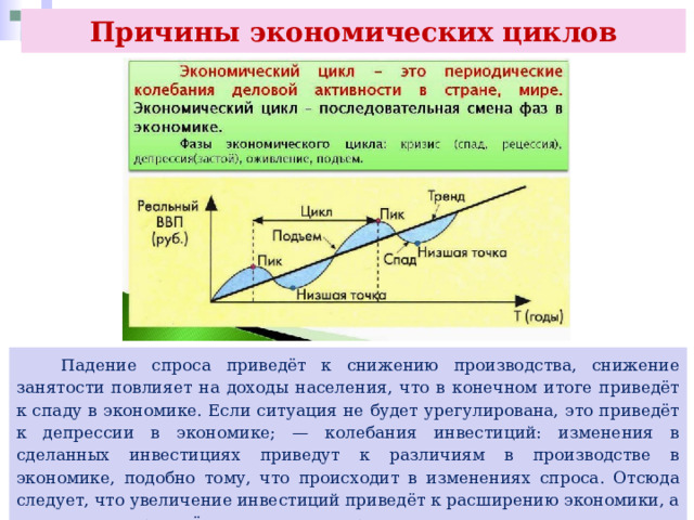 Причины экономических циклов  Падение спроса приведёт к снижению производства, снижение занятости повлияет на доходы населения, что в конечном итоге приведёт к спаду в экономике. Если ситуация не будет урегулирована, это приведёт к депрессии в экономике; — колебания инвестиций: изменения в сделанных инвестициях приведут к различиям в производстве в экономике, подобно тому, что происходит в изменениях спроса. Отсюда следует, что увеличение инвестиций приведёт к расширению экономики, а уменьшение приведёт к спаду или депрессии. 