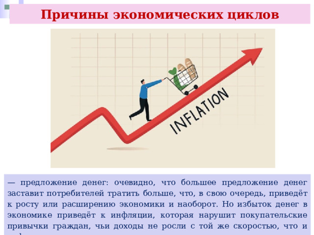 Причины экономических циклов — предложение денег: очевидно, что большее предложение денег заставит потребителей тратить больше, что, в свою очередь, приведёт к росту или расширению экономики и наоборот. Но избыток денег в экономике приведёт к инфляции, которая нарушит покупательские привычки граждан, чьи доходы не росли с той же скоростью, что и инфляция. 
