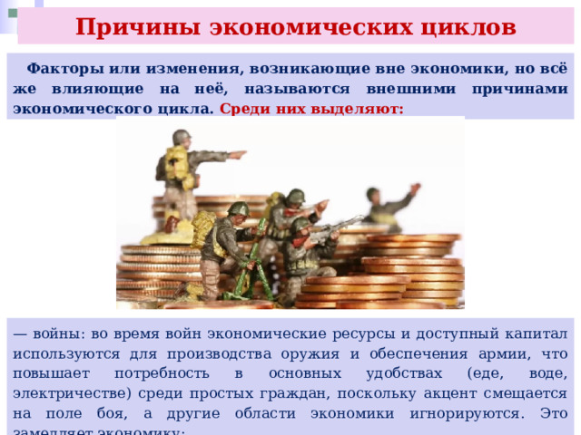 Причины экономических циклов  Факторы или изменения, возникающие вне экономики, но всё же влияющие на неё, называются внешними причинами экономического цикла. Среди них выделяют: — войны: во время войн экономические ресурсы и доступный капитал используются для производства оружия и обеспечения армии, что повышает потребность в основных удобствах (еде, воде, электричестве) среди простых граждан, поскольку акцент смещается на поле боя, а другие области экономики игнорируются. Это замедляет экономику; 