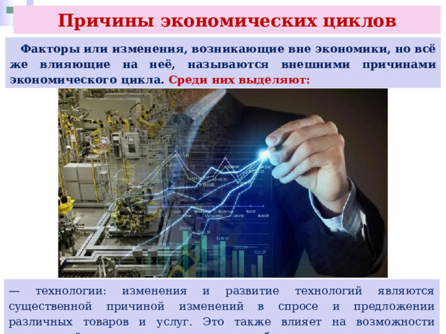 Причины экономических циклов  Факторы или изменения, возникающие вне экономики, но всё же влияющие на неё, называются внешними причинами экономического цикла. Среди них выделяют: — технологии: изменения и развитие технологий являются существенной причиной изменений в спросе и предложении различных товаров и услуг. Это также влияет на возможности трудоустройства и прогресс в различных областях экономики; 