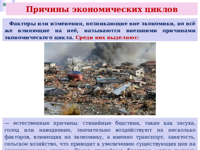 Причины экономических циклов  Факторы или изменения, возникающие вне экономики, но всё же влияющие на неё, называются внешними причинами экономического цикла. Среди них выделяют: — естественные причины: стихийные бедствия, такие как засуха, голод или наводнение, значительно воздействуют на несколько факторов, влияющих на экономику, а именно транспорт, занятость, сельское хозяйство, что приводит к увеличению существующих цен на сопутствующие товары. Такие стихийные бедствия могут вызвать депрессию. 
