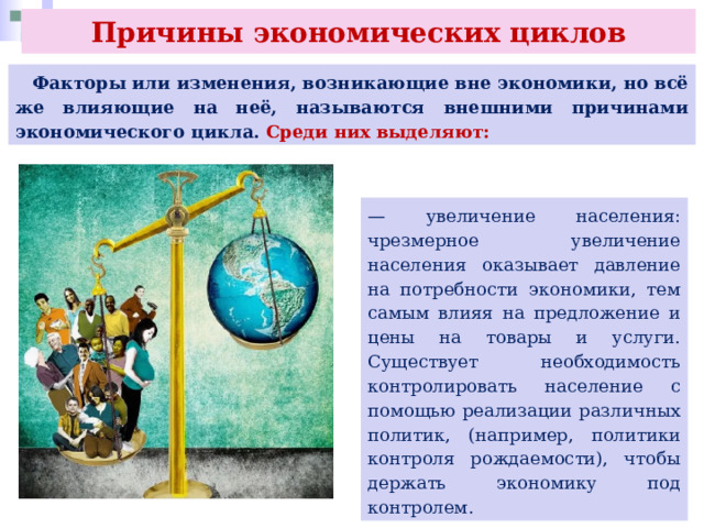 Причины экономических циклов  Факторы или изменения, возникающие вне экономики, но всё же влияющие на неё, называются внешними причинами экономического цикла. Среди них выделяют: — увеличение населения: чрезмерное увеличение населения оказывает давление на потребности экономики, тем самым влияя на предложение и цены на товары и услуги. Существует необходимость контролировать население с помощью реализации различных политик, (например, политики контроля рождаемости), чтобы держать экономику под контролем. 