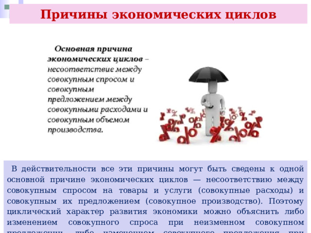 Причины экономических циклов  В действительности все эти причины могут быть сведены к одной основной причине экономических циклов — несоответствию между совокупным спросом на товары и услуги (совокупные расходы) и совокупным их предложением (совокупное производство). Поэтому циклический характер развития экономики можно объяснить либо изменением совокупного спроса при неизменном совокупном предложении, либо изменением совокупного предложения при неизменном совокупном спросе. 