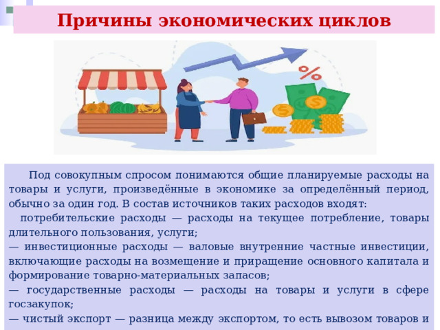 Причины экономических циклов  Под совокупным спросом понимаются общие планируемые расходы на товары и услуги, произведённые в экономике за определённый период, обычно за один год. В состав источников таких расходов входят:  потребительские расходы — расходы на текущее потребление, товары длительного пользования, услуги; — инвестиционные расходы — валовые внутренние частные инвестиции, включающие расходы на возмещение и приращение основного капитала и формирование товарно-материальных запасов; — государственные расходы — расходы на товары и услуги в сфере госзакупок; — чистый экспорт — разница между экспортом, то есть вывозом товаров и услуг из страны и их импортом, то есть ввозом в страну. 