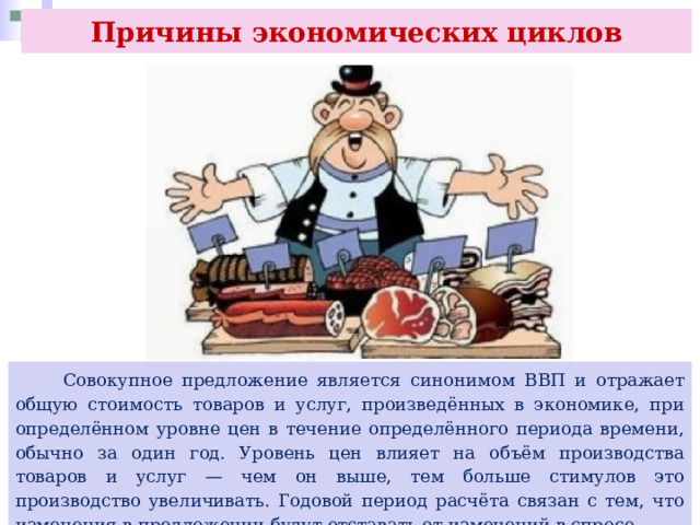 Причины экономических циклов  Совокупное предложение является синонимом ВВП и отражает общую стоимость товаров и услуг, произведённых в экономике, при определённом уровне цен в течение определённого периода времени, обычно за один год. Уровень цен влияет на объём производства товаров и услуг — чем он выше, тем больше стимулов это производство увеличивать. Годовой период расчёта связан с тем, что изменения в предложении будут отставать от изменений в спросе. 